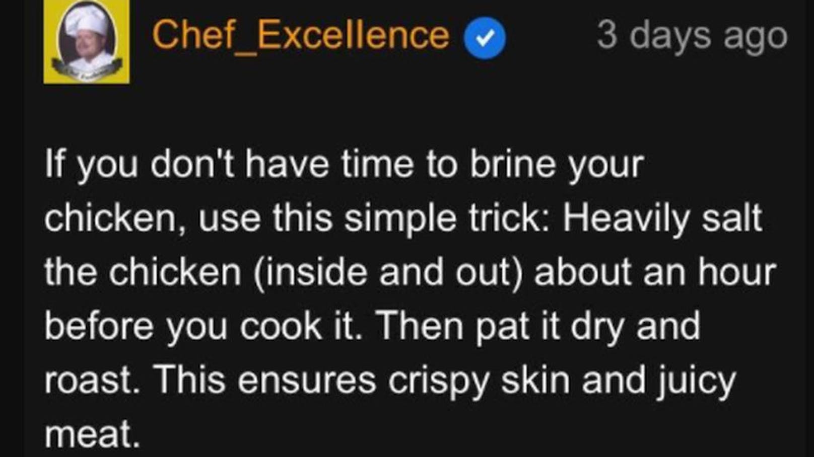 Auch in Sachen Huhn aus dem Ofen kommen Nutzer auf ihre Kosten: "Wenn Sie keine Zeit haben, ihr Huhn zu salzen, verwenden Sie diesen einfachen Trick: Salzen Sie das Huhn (innen und außen), und das ungefähr eine Stunde, bevor Sie es kochen. Tupfen Sie es dann trocken und rösten sie es. Das sorgt für knusprige Haut und saftiges Fleisch."