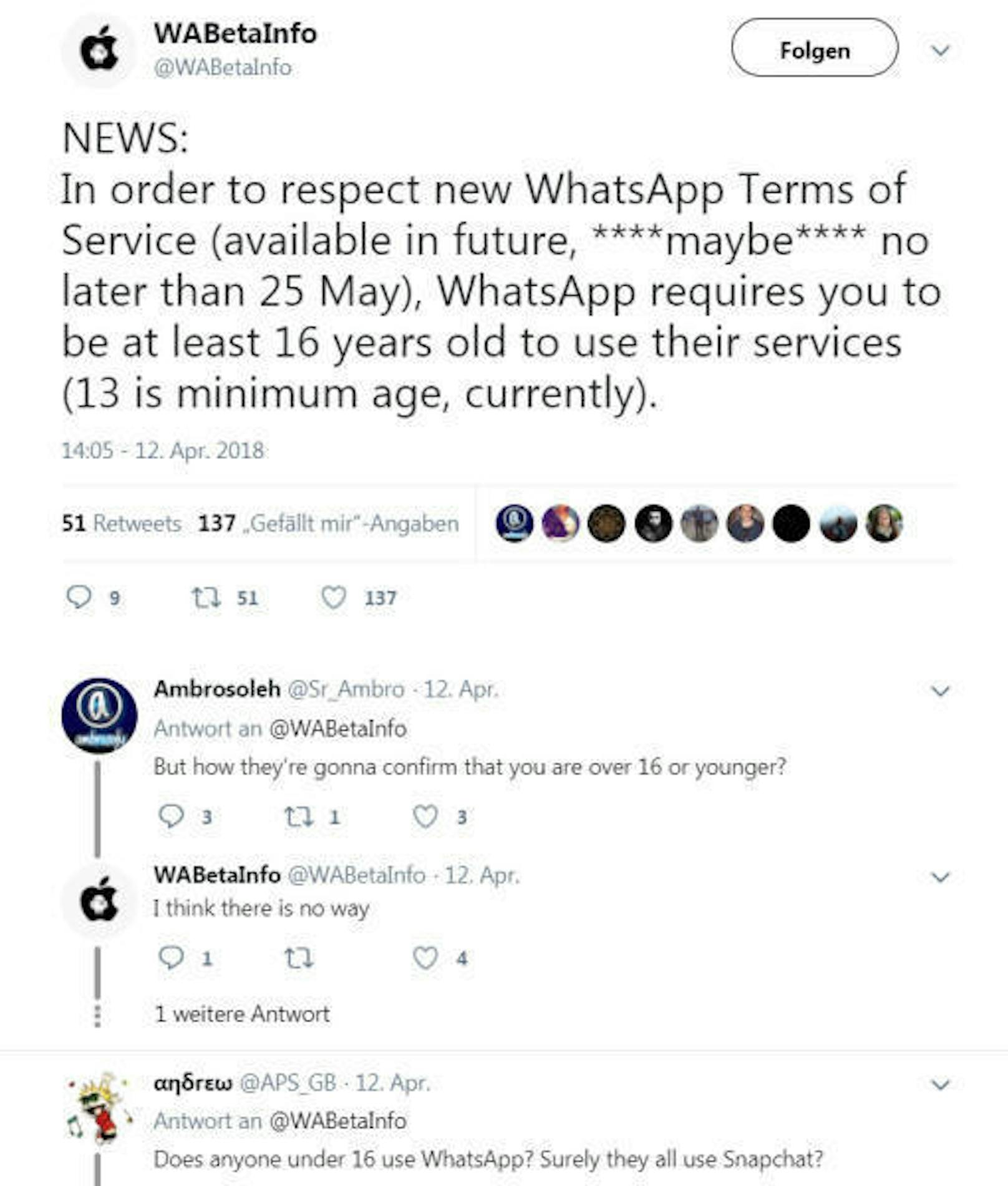 <b>18. April 2018:</b> Der Messenger-Dienst WhatsApp plant, das Mindestalter von 13 auf 16 Jahre zu erhöhen. Die Änderung solle spätestens am 25. Mai in Kraft treten, schreibt Wabetainfo.com, ein Blog, der in der Regel gut über Änderungen bei WhatsApp informiert ist. Grund für die Änderung könnten die neuen EU-Datenschutzregeln sein, wonach Nutzer ab dem 25. Mai nicht jünger als 16 Jahre sein dürfen, wenn Dienste personenbezogene Daten verarbeiten. In der Praxis jedoch dürfte es für WhatsApp schwierig werden, das Alter seiner Nutzer zu kontrollieren.