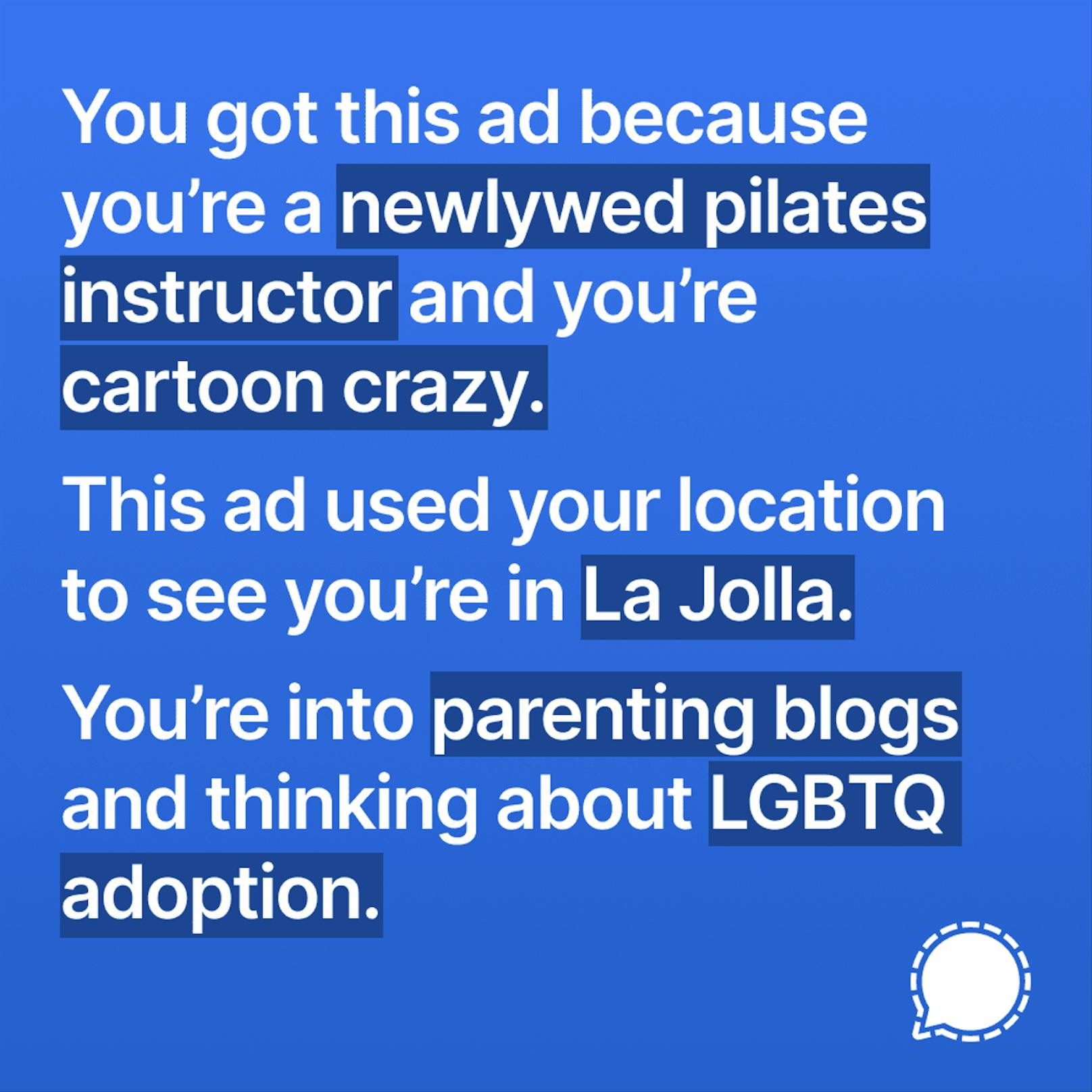 Signal hat in einem Blogbeitrag Screenshots wie diesen geteilt. Darin heißt es: "Du siehst diese Werbung, weil du ein frisch verheirateter Pilates-Trainer und Cartoon-crazy bist. Diese Werbung nutzt deinen Standort und weiss, dass du in La Jolla bist. Du bist an Eltern-Blogs interessiert und denkst über eine LGBTQ-Adoption nach."